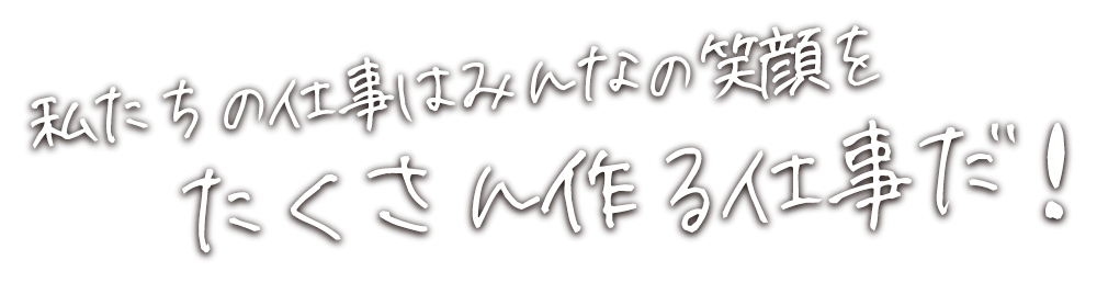 私たちの仕事はみんなの笑顔をたくさん作る仕事だ！