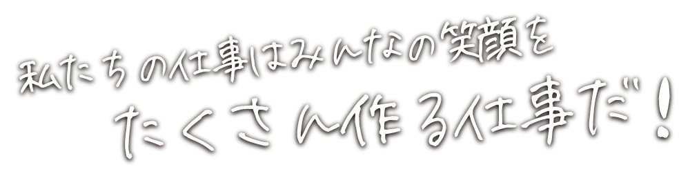 私たちの仕事はみんなの笑顔をたくさん作る仕事だ！